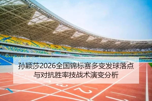 孙颖莎2026全国锦标赛多变发球落点与对抗胜率技战术演变分析
