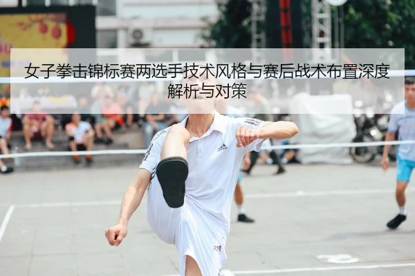 女子拳击锦标赛两选手技术风格与赛后战术布置深度解析与对策