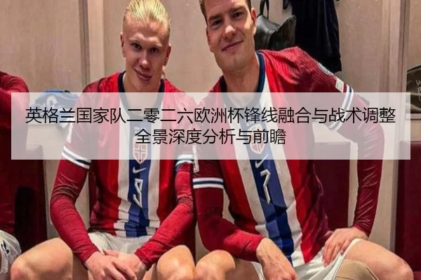 英格兰国家队二零二六欧洲杯锋线融合与战术调整全景深度分析与前瞻