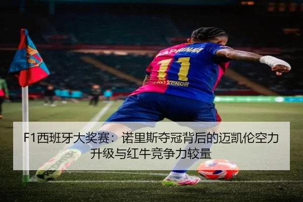 F1西班牙大奖赛：诺里斯夺冠背后的迈凯伦空力升级与红牛竞争力较量